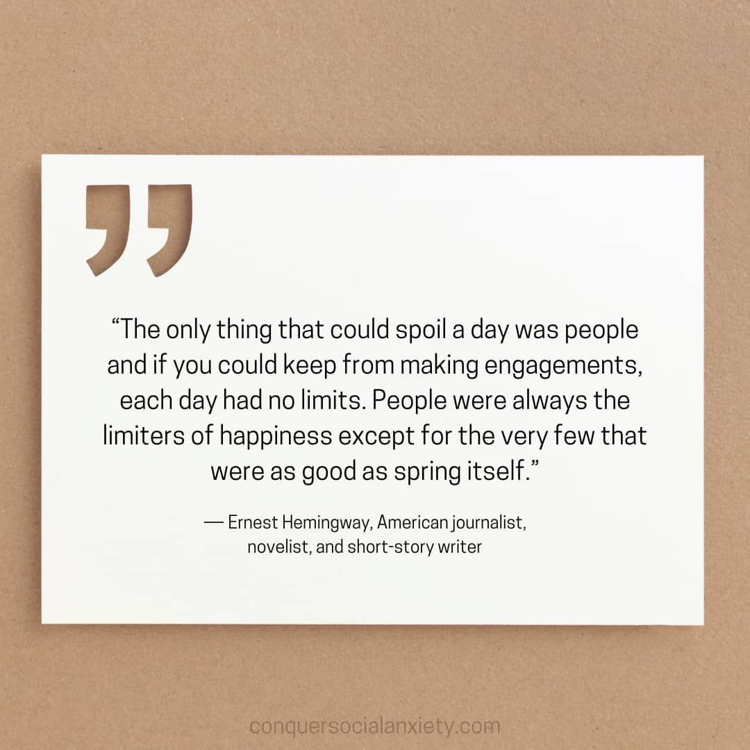 Ernest Hemingway social anxiety quote: “The only thing that could spoil a day was people and if you could keep from making engagements, each day had no limits. People were always the limiters of happiness except for the very few that were as good as spring itself.”