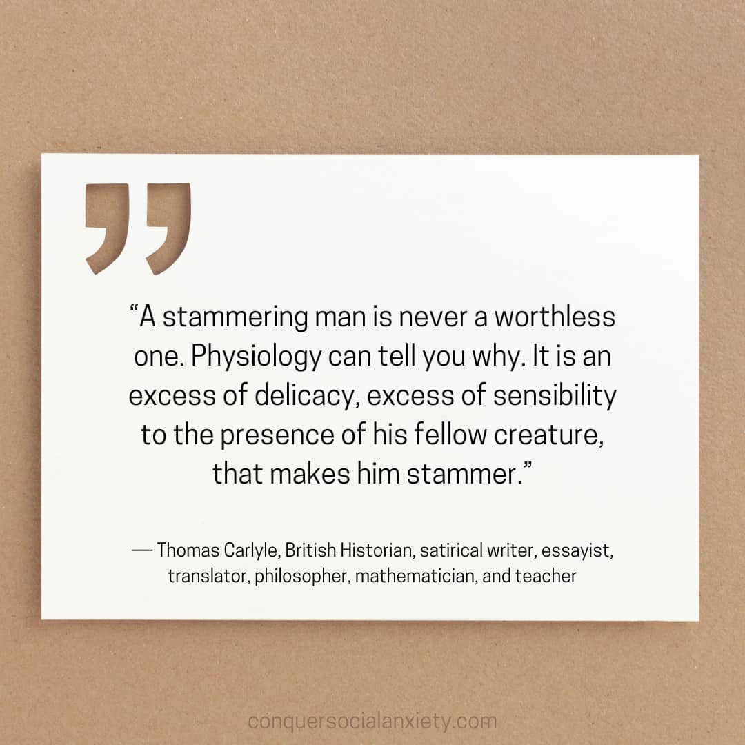 Thomas Carlyle social anxiety quote: “A stammering man is never a worthless one. Physiology can tell you why. It is an excess of delicacy, excess of sensibility to the presence of his fellow creature, that makes him stammer.”