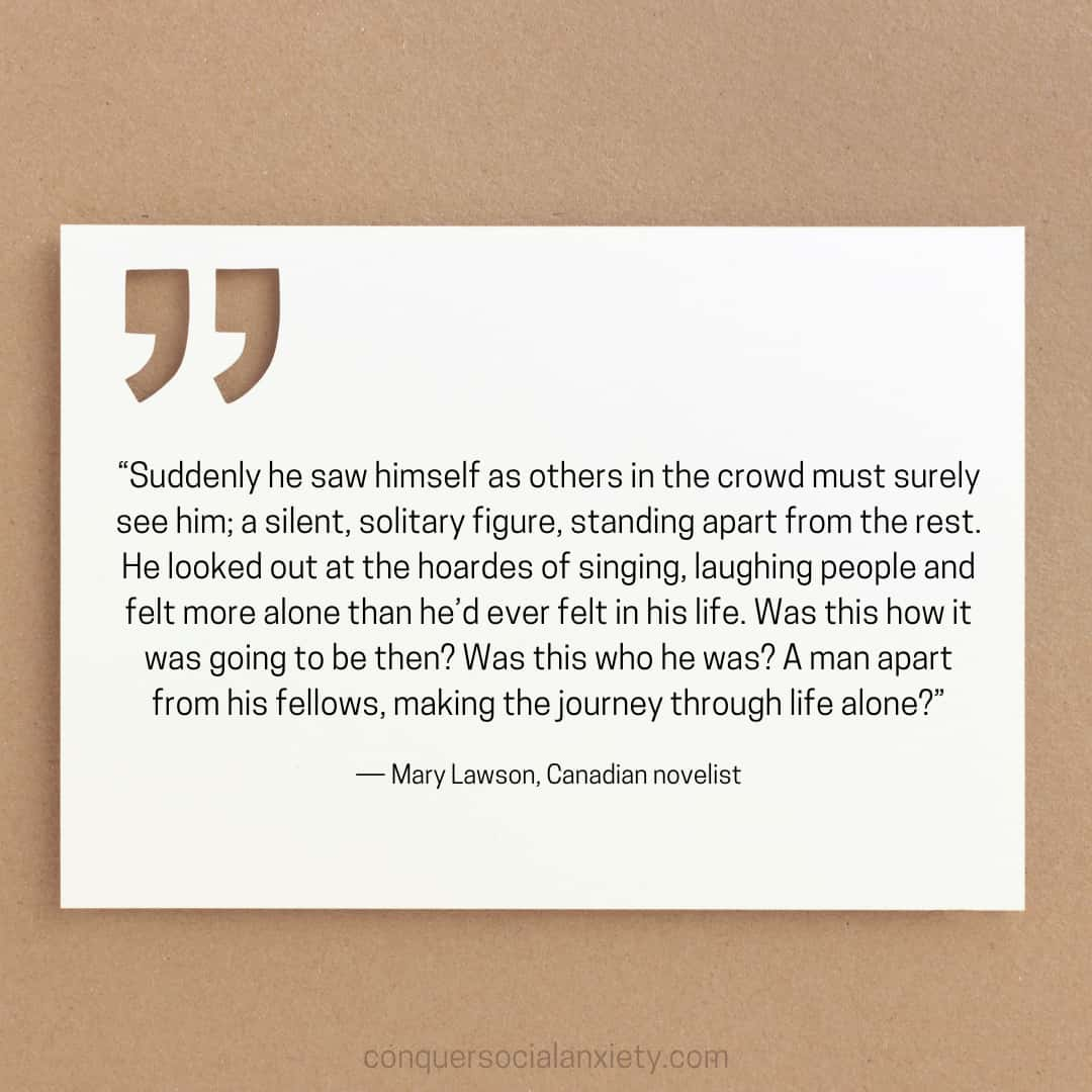 Mary Lawson social anxiety quote: “Suddenly he saw himself as others in the crowd must surely see him; a silent, solitary figure, standing apart from the rest. He looked out at the hoardes of singing, laughing people and felt more alone than he’d ever felt in his life. Was this how it was going to be then? Was this who he was? A man apart from his fellows, making the journey through life alone?”