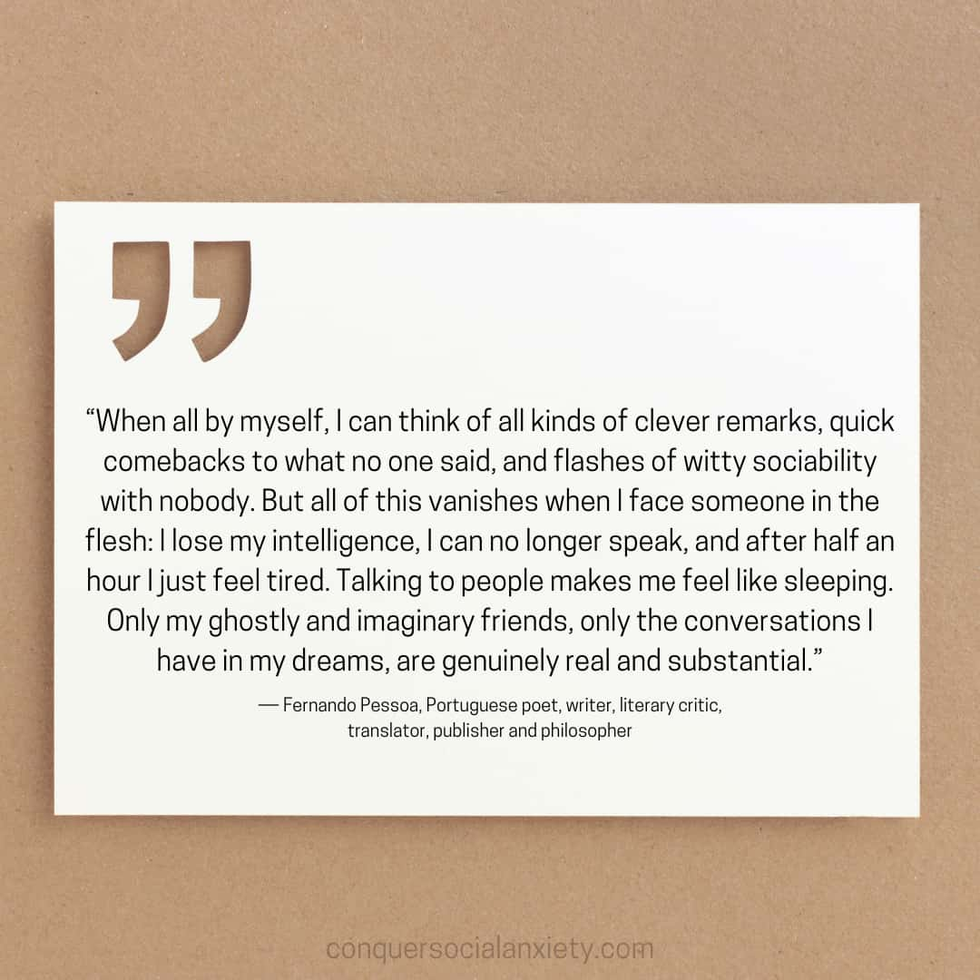 Fernando Pessoa social anxiety quote: “When all by myself, I can think of all kinds of clever remarks, quick comebacks to what no one said, and flashes of witty sociability with nobody. But all of this vanishes when I face someone in the flesh: I lose my intelligence, I can no longer speak, and after half an hour I just feel tired. Talking to people makes me feel like sleeping. Only my ghostly and imaginary friends, only the conversations I have in my dreams, are genuinely real and substantial.”