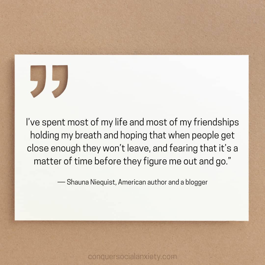 Shauna Niequist social anxiety quote:"I’ve spent most of my life and most of my friendships holding my breath and hoping that when people get close enough they won’t leave, and fearing that it’s a matter of time before they figure me out and go.”