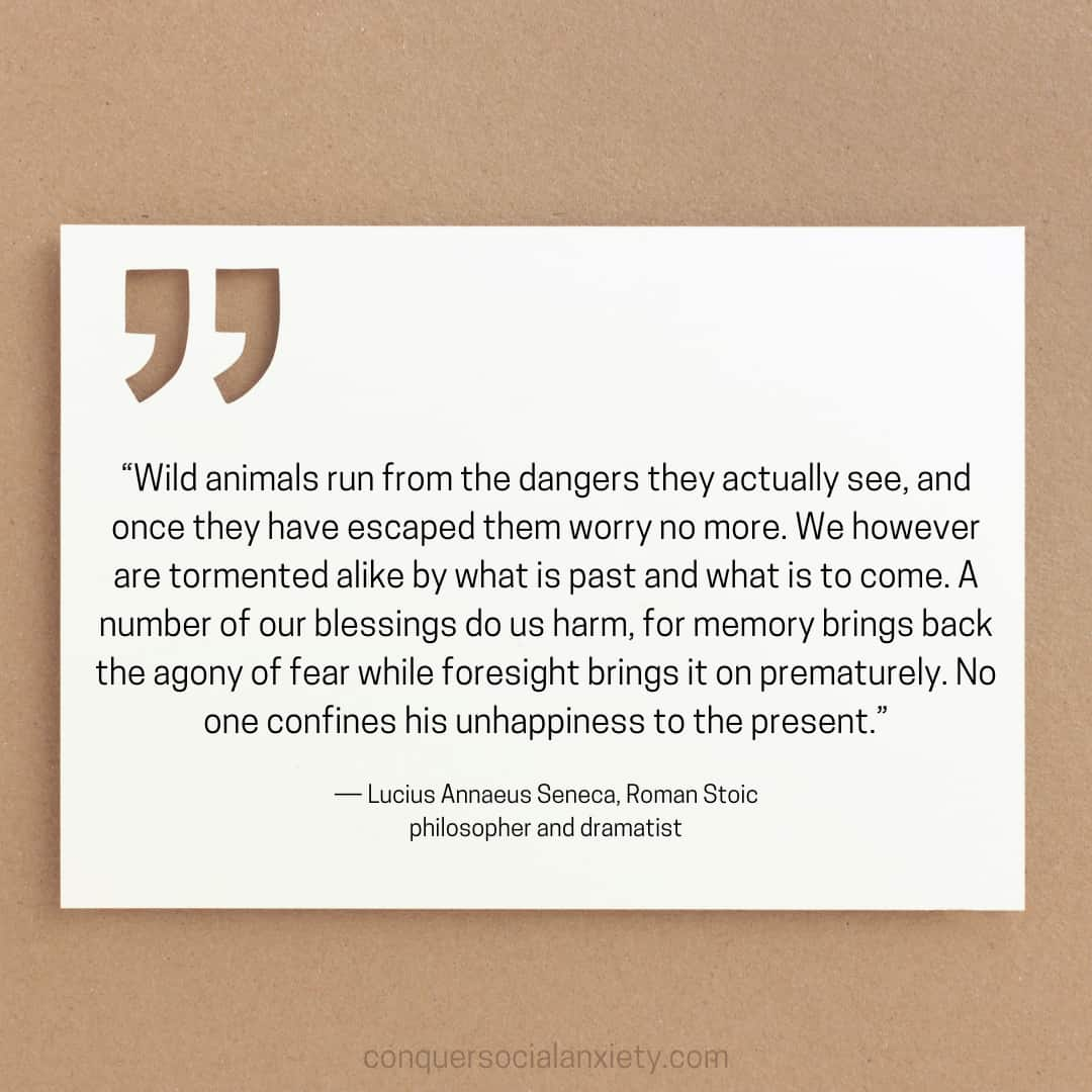 Lucius Annaeus Seneca social anxiety quote: “Wild animals run from the dangers they actually see, and once they have escaped them worry no more. We however are tormented alike by what is past and what is to come. A number of our blessings do us harm, for memory brings back the agony of fear while foresight brings it on prematurely. No one confines his unhappiness to the present.”