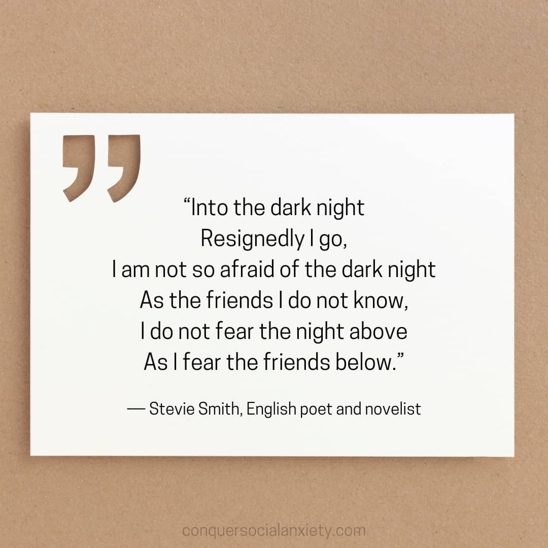Stevie Smith social anxiety poem: “Into the dark night
Resignedly I go,
I am not so afraid of the dark night
As the friends I do not know,
I do not fear the night above
As I fear the friends below.”