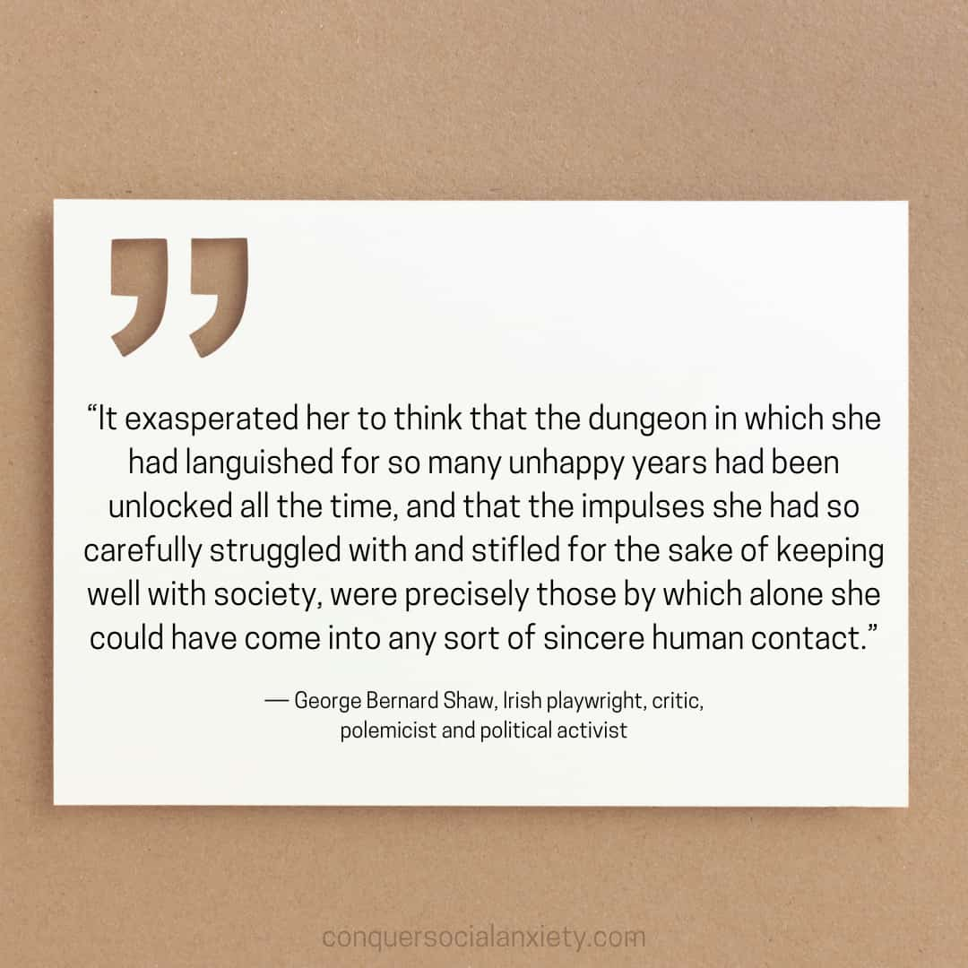 George Bernard Shaw social anxiety quote: “It exasperated her to think that the dungeon in which she had languished for so many unhappy years had been unlocked all the time, and that the impulses she had so carefully struggled with and stifled for the sake of keeping well with society, were precisely those by which alone she could have come into any sort of sincere human contact.”