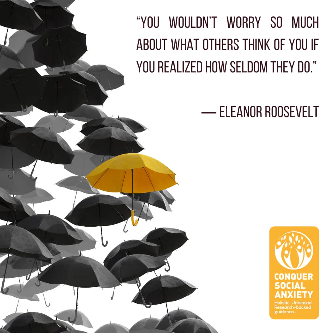 Eleanor Roosevelt social anxiety quote: “You wouldn’t worry so much about what others think of you if you realized how seldom they do.”